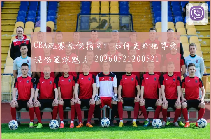 CBA观赛礼仪指南:如何更好地享受现场篮球魅力_20260521200521