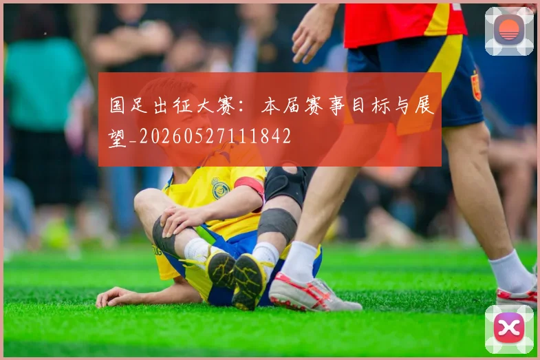 国足出征大赛：本届赛事目标与展望_20260527111842