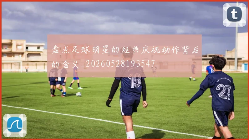 盘点足球明星的经典庆祝动作背后的含义_20260528193547