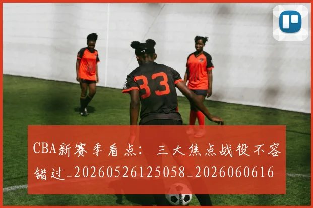 CBA新赛季看点：三大焦点战役不容错过_20260526125058_20260606165229
