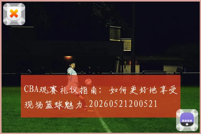 CBA观赛礼仪指南：如何更好地享受现场篮球魅力_20260521200521