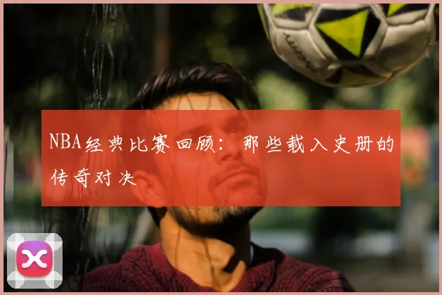 NBA经典比赛回顾:那些载入史册的传奇对决