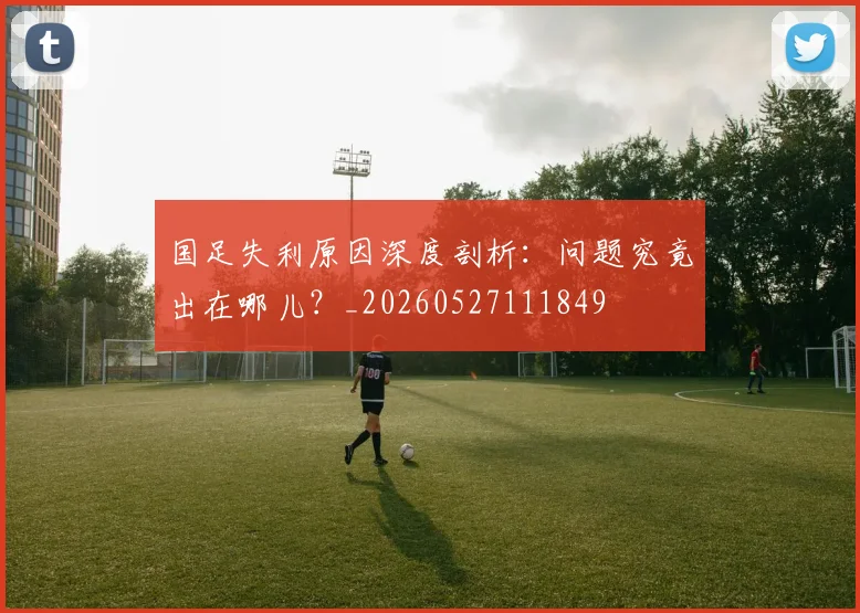 国足失利原因深度剖析：问题究竟出在哪儿？_20260527111849